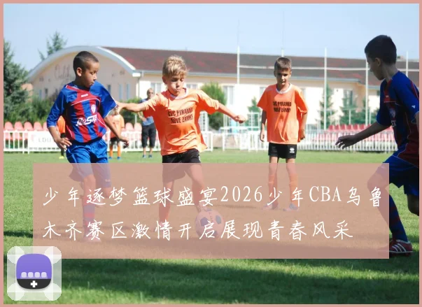 少年逐梦篮球盛宴2026少年CBA乌鲁木齐赛区激情开启展现青春风采