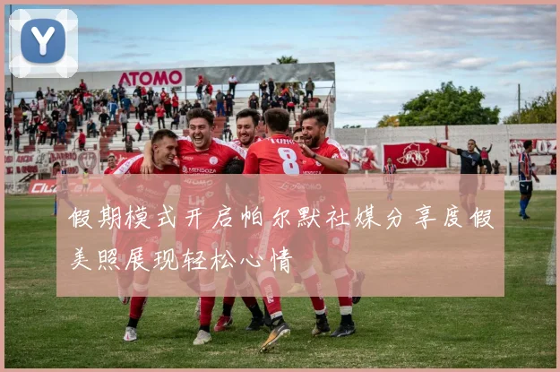 假期模式开启帕尔默社媒分享度假美照展现轻松心情