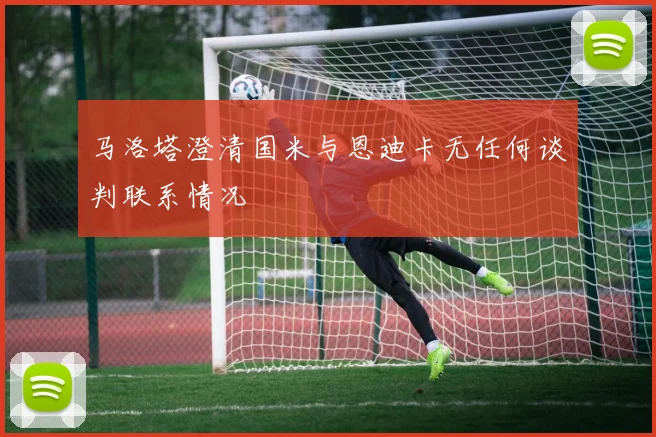 马洛塔澄清国米与恩迪卡无任何谈判联系情况
