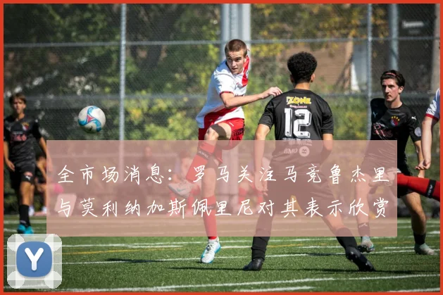 全市场消息：罗马关注马竞鲁杰里与莫利纳加斯佩里尼对其表示欣赏
