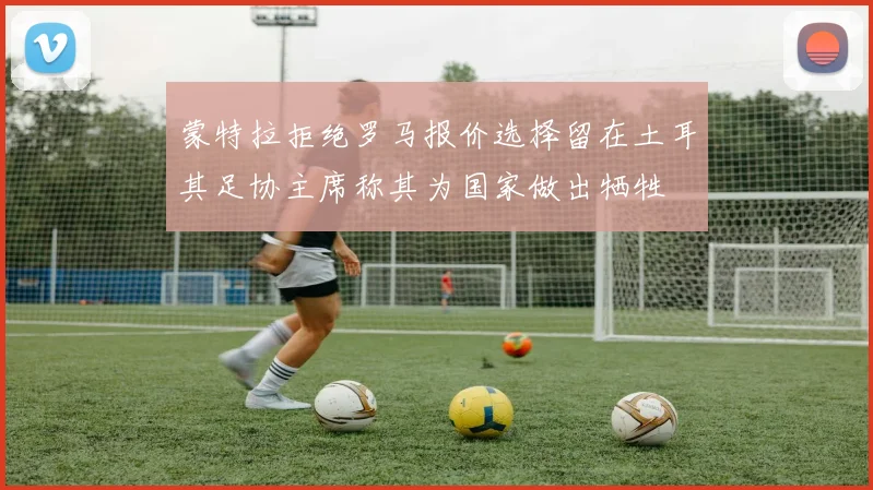 蒙特拉拒绝罗马报价选择留在土耳其足协主席称其为国家做出牺牲