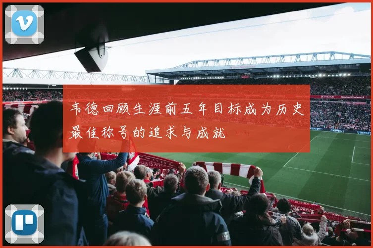 韦德回顾生涯前五年目标成为历史最佳称号的追求与成就