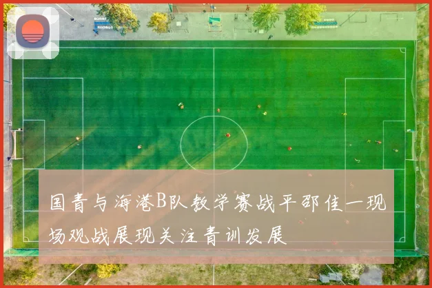 国青与海港B队教学赛战平邵佳一现场观战展现关注青训发展