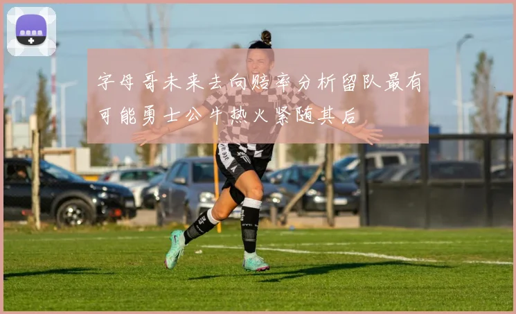 字母哥未来去向赔率分析留队最有可能勇士公牛热火紧随其后