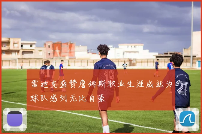 雷迪克盛赞詹姆斯职业生涯成就为球队感到无比自豪