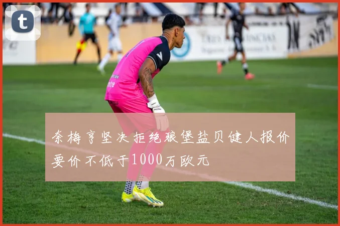 奈梅亨坚决拒绝狼堡盐贝健人报价要价不低于1000万欧元