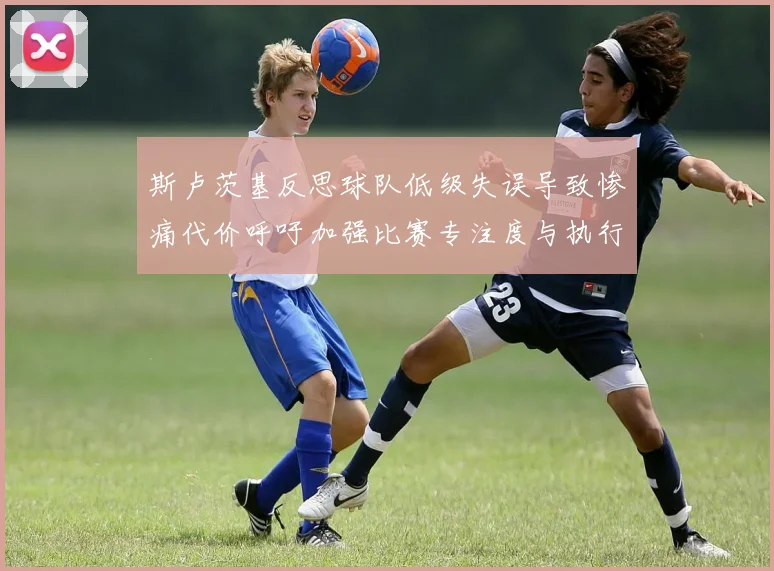 斯卢茨基反思球队低级失误导致惨痛代价呼吁加强比赛专注度与执行力