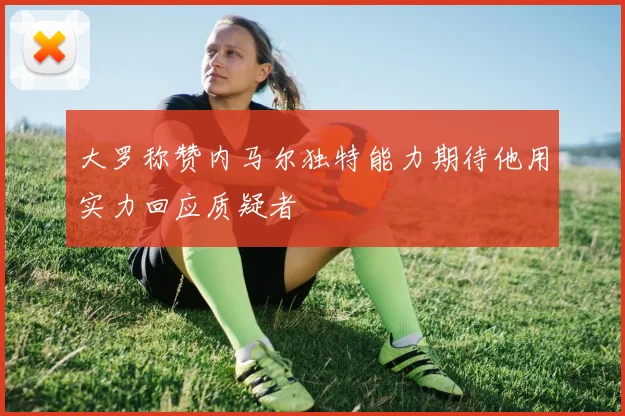 大罗称赞内马尔独特能力期待他用实力回应质疑者