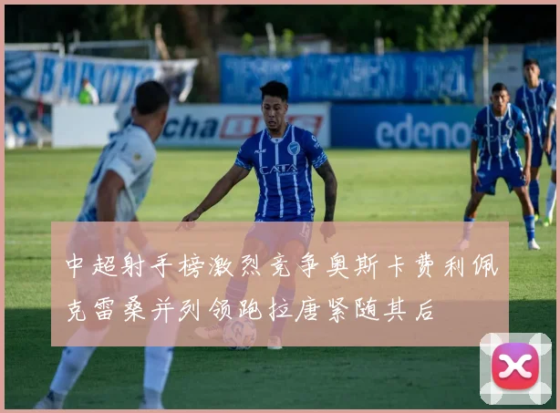 中超射手榜激烈竞争奥斯卡费利佩克雷桑并列领跑拉唐紧随其后