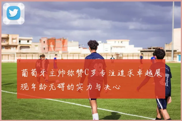 葡萄牙主帅称赞C罗专注追求卓越展现年龄无碍的实力与决心