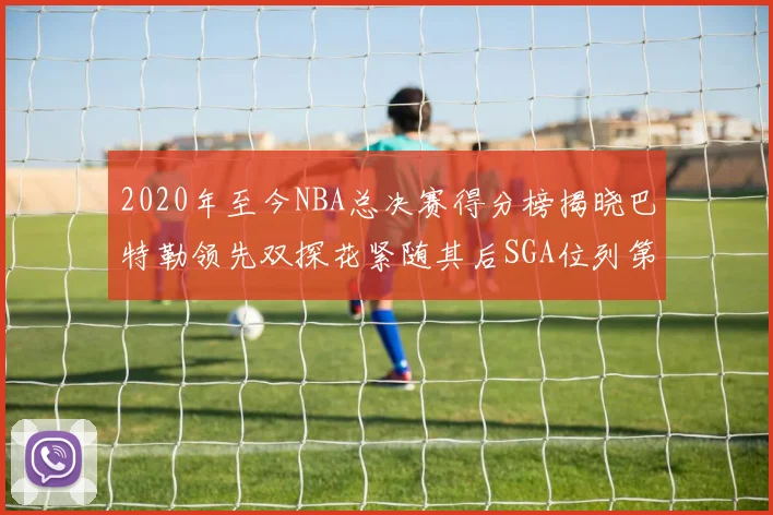 2020年至今NBA总决赛得分榜揭晓巴特勒领先双探花紧随其后SGA位列第四