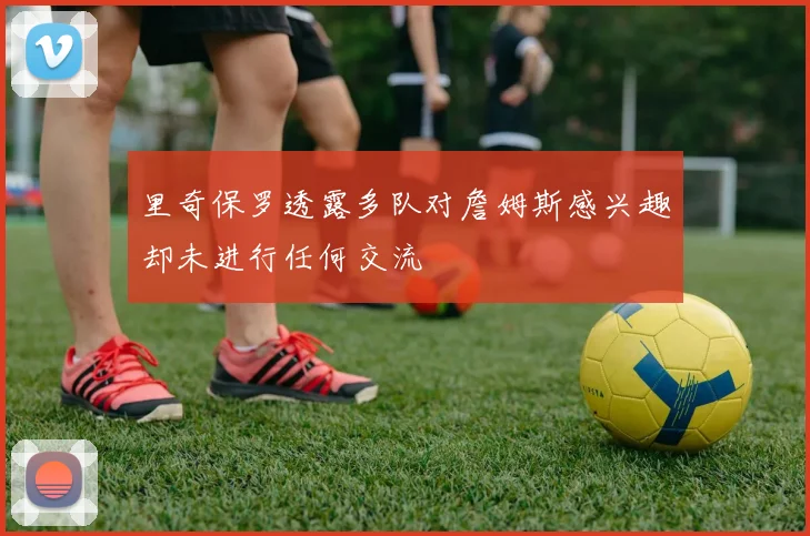 里奇保罗透露多队对詹姆斯感兴趣却未进行任何交流